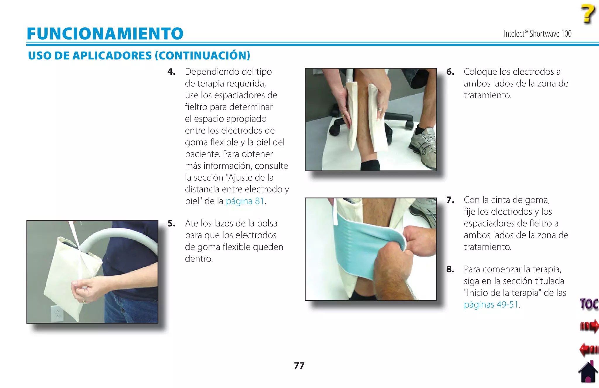 FUNCIONAMIENTO                                                           Intelect® Shortwave 100

USO DE APLICADORES CONTINUACIÓN
                    4. Dependiendo del tipo               6
                                                          6. Coloque los electrodos a
                       de terapia requerida,                 ambos lados de la zona de
                       use los espaciadores de               tratamiento.
                       fieltro para determinar
                       el espacio apropiado
                       entre los electrodos de
                       goma flexible y la piel del
                       paciente. Para obtener
                       más información, consulte
                       la sección "Ajuste de la
                       distancia entre electrodo y
                       piel" de la página 81.             7
                                                          7. Con la cinta de goma,
                                                             fije los electrodos y los
                    5. Ate los lazos de la bolsa
                    5                                        espaciadores de fieltro a
                       para que los electrodos               ambos lados de la zona de
                       de goma flexible queden               tratamiento.
                       dentro.
                                                          8
                                                          8. Para comenzar la terapia,
                                                             siga en la sección titulada
                                                             "Inicio de la terapia" de las
                                                             páginas 49-51.




                                                     77
 