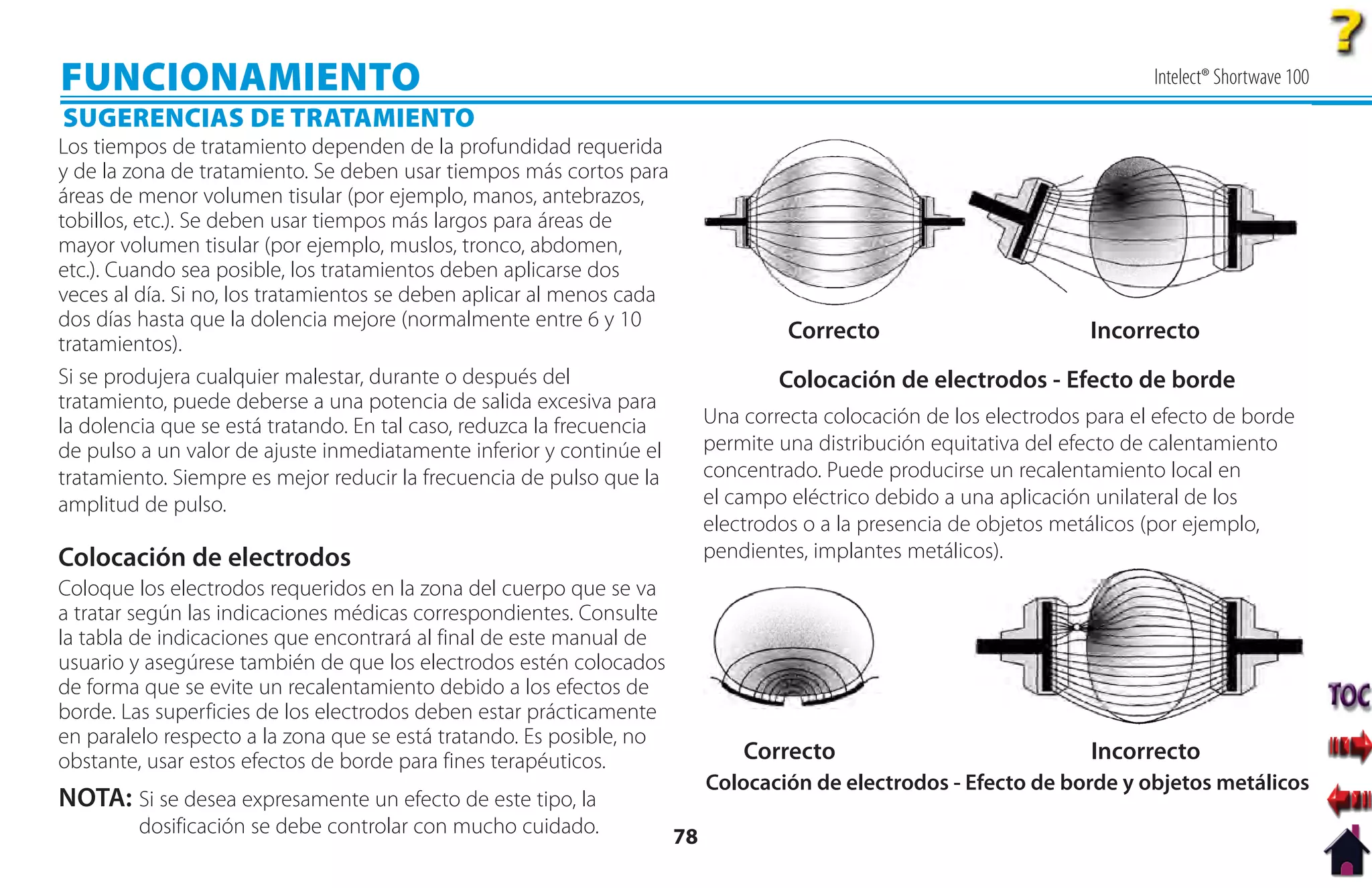 FUNCIONAMIENTO                                                                                                               Intelect® Shortwave 100
SUGERENCIAS DE TRATAMIENTO
Los tiempos de tratamiento dependen de la profundidad requerida
y de la zona de tratamiento. Se deben usar tiempos más cortos para
áreas de menor volumen tisular (por ejemplo, manos, antebrazos,
tobillos, etc.). Se deben usar tiempos más largos para áreas de
mayor volumen tisular (por ejemplo, muslos, tronco, abdomen,
etc.). Cuando sea posible, los tratamientos deben aplicarse dos
veces al día. Si no, los tratamientos se deben aplicar al menos cada
dos días hasta que la dolencia mejore (normalmente entre 6 y 10
                                                                                     Correcto                         Incorrecto
tratamientos).
Si se produjera cualquier malestar, durante o después del                           Colocación de electrodos - Efecto de borde
tratamiento, puede deberse a una potencia de salida excesiva para
la dolencia que se está tratando. En tal caso, reduzca la frecuencia        Una correcta colocación de los electrodos para el efecto de borde
de pulso a un valor de ajuste inmediatamente inferior y continúe el         permite una distribución equitativa del efecto de calentamiento
tratamiento. Siempre es mejor reducir la frecuencia de pulso que la         concentrado. Puede producirse un recalentamiento local en
amplitud de pulso.                                                          el campo eléctrico debido a una aplicación unilateral de los
                                                                            electrodos o a la presencia de objetos metálicos (por ejemplo,
Colocación de electrodos                                                    pendientes, implantes metálicos).
Coloque los electrodos requeridos en la zona del cuerpo que se va
a tratar según las indicaciones médicas correspondientes. Consulte
la tabla de indicaciones que encontrará al final de este manual de
usuario y asegúrese también de que los electrodos estén colocados
de forma que se evite un recalentamiento debido a los efectos de
borde. Las superficies de los electrodos deben estar prácticamente
en paralelo respecto a la zona que se está tratando. Es posible, no
obstante, usar estos efectos de borde para fines terapéuticos.                  Correcto                              Incorrecto
                                                                            Colocación de electrodos - Efecto de borde y objetos metálicos
NOTA: Si se desea expresamente un efecto de este tipo, la
        dosificación se debe controlar con mucho cuidado.              78
 