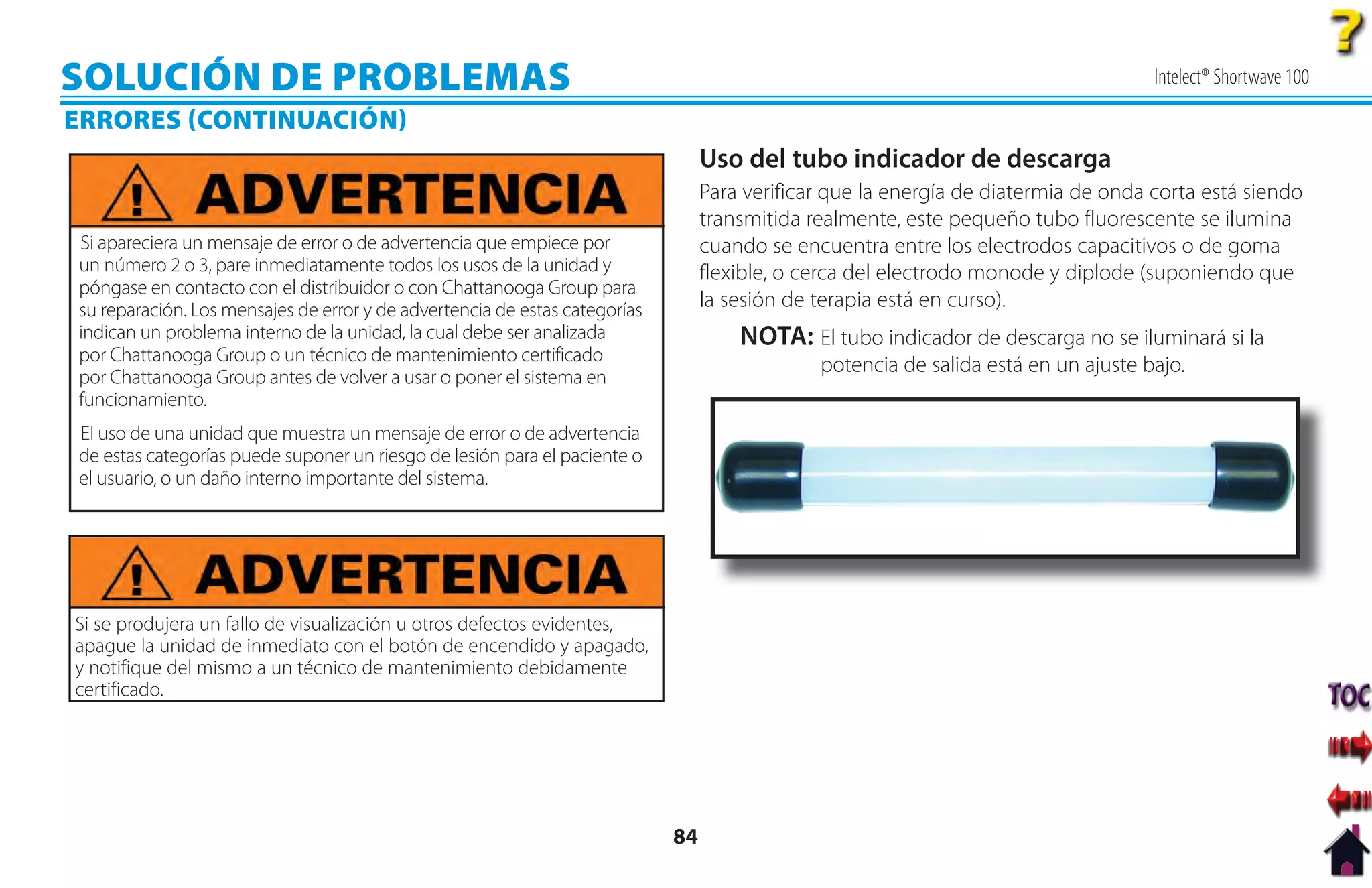 SOLUCIÓN DE PROBLEMAS                                                                                                               Intelect® Shortwave 100
ERRORES CONTINUACIÓN
                                                                                 Uso del tubo indicador de descarga
                                                                                 Para verificar que la energía de diatermia de onda corta está siendo
                                                                                 transmitida realmente, este pequeño tubo fluorescente se ilumina
Si apareciera un mensaje de error o de advertencia que empiece por               cuando se encuentra entre los electrodos capacitivos o de goma
un número 2 o 3, pare inmediatamente todos los usos de la unidad y               flexible, o cerca del electrodo monode y diplode (suponiendo que
póngase en contacto con el distribuidor o con Chattanooga Group para
su reparación. Los mensajes de error y de advertencia de estas categorías        la sesión de terapia está en curso).
indican un problema interno de la unidad, la cual debe ser analizada                 NOTA: El tubo indicador de descarga no se iluminará si la
por Chattanooga Group o un técnico de mantenimiento certificado
                                                                                              potencia de salida está en un ajuste bajo.
por Chattanooga Group antes de volver a usar o poner el sistema en
funcionamiento.
El uso de una unidad que muestra un mensaje de error o de advertencia
de estas categorías puede suponer un riesgo de lesión para el paciente o
el usuario, o un daño interno importante del sistema.




Si se produjera un fallo de visualización u otros defectos evidentes,
apague la unidad de inmediato con el botón de encendido y apagado,
y notifique del mismo a un técnico de mantenimiento debidamente
certificado.




                                                                            84
 