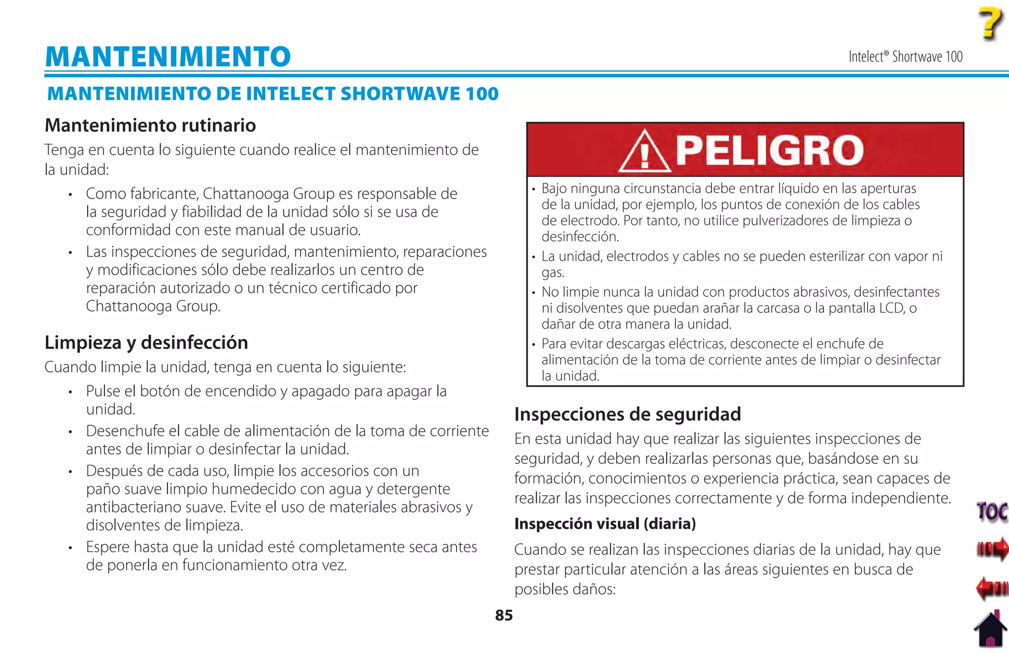MANTENIMIENTO                                                                                                                   Intelect® Shortwave 100

MANTENIMIENTO DE INTELECT SHORTWAVE 100
Mantenimiento rutinario
Tenga en cuenta lo siguiente cuando realice el mantenimiento de
la unidad:
    • Como fabricante, Chattanooga Group es responsable de                 • Bajo ninguna circunstancia debe entrar líquido en las aperturas
                                                                             de la unidad, por ejemplo, los puntos de conexión de los cables
       la seguridad y fiabilidad de la unidad sólo si se usa de              de electrodo. Por tanto, no utilice pulverizadores de limpieza o
       conformidad con este manual de usuario.                               desinfección.
    • Las inspecciones de seguridad, mantenimiento, reparaciones           • La unidad, electrodos y cables no se pueden esterilizar con vapor ni
       y modificaciones sólo debe realizarlos un centro de                   gas.
       reparación autorizado o un técnico certificado por                  • No limpie nunca la unidad con productos abrasivos, desinfectantes
       Chattanooga Group.                                                    ni disolventes que puedan arañar la carcasa o la pantalla LCD, o
                                                                             dañar de otra manera la unidad.
Limpieza y desinfección                                                    • Para evitar descargas eléctricas, desconecte el enchufe de
                                                                             alimentación de la toma de corriente antes de limpiar o desinfectar
Cuando limpie la unidad, tenga en cuenta lo siguiente:
                                                                             la unidad.
   • Pulse el botón de encendido y apagado para apagar la
     unidad.                                                             Inspecciones de seguridad
   • Desenchufe el cable de alimentación de la toma de corriente         En esta unidad hay que realizar las siguientes inspecciones de
     antes de limpiar o desinfectar la unidad.
                                                                         seguridad, y deben realizarlas personas que, basándose en su
   • Después de cada uso, limpie los accesorios con un                   formación, conocimientos o experiencia práctica, sean capaces de
     paño suave limpio humedecido con agua y detergente
                                                                         realizar las inspecciones correctamente y de forma independiente.
     antibacteriano suave. Evite el uso de materiales abrasivos y
     disolventes de limpieza.                                            Inspección visual (diaria)
   • Espere hasta que la unidad esté completamente seca antes            Cuando se realizan las inspecciones diarias de la unidad, hay que
     de ponerla en funcionamiento otra vez.                              prestar particular atención a las áreas siguientes en busca de
                                                                         posibles daños:
                                                                    85
 
