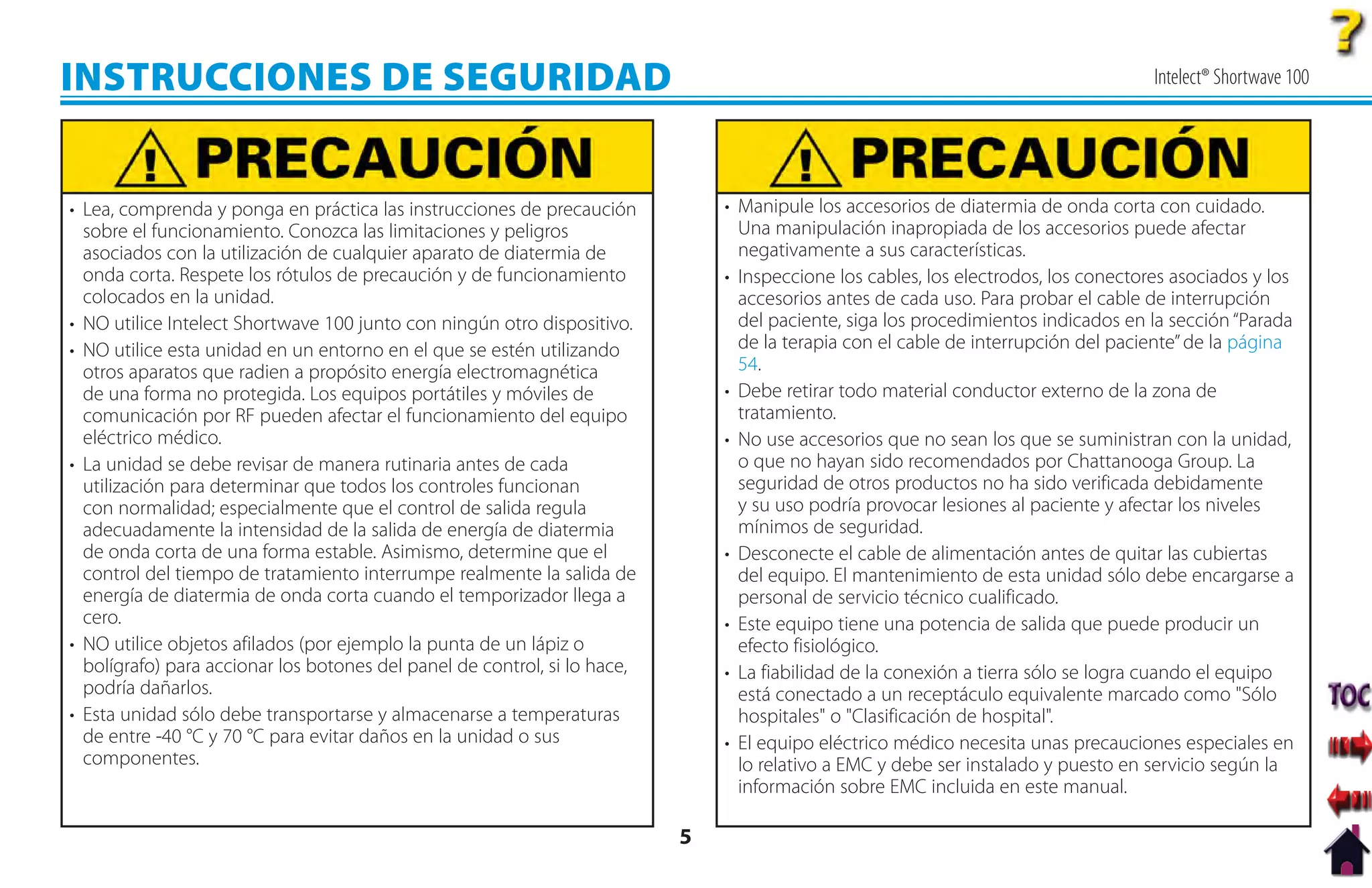 INSTRUCCIONES DE SEGURIDAD                                                                                                           Intelect® Shortwave 100




• Lea, comprenda y ponga en práctica las instrucciones de precaución           • Manipule los accesorios de diatermia de onda corta con cuidado.
  sobre el funcionamiento. Conozca las limitaciones y peligros                   Una manipulación inapropiada de los accesorios puede afectar
  asociados con la utilización de cualquier aparato de diatermia de              negativamente a sus características.
  onda corta. Respete los rótulos de precaución y de funcionamiento            • Inspeccione los cables, los electrodos, los conectores asociados y los
  colocados en la unidad.                                                        accesorios antes de cada uso. Para probar el cable de interrupción
• NO utilice Intelect Shortwave 100 junto con ningún otro dispositivo.           del paciente, siga los procedimientos indicados en la sección “Parada
• NO utilice esta unidad en un entorno en el que se estén utilizando             de la terapia con el cable de interrupción del paciente” de la página
  otros aparatos que radien a propósito energía electromagnética                 54.
  de una forma no protegida. Los equipos portátiles y móviles de               • Debe retirar todo material conductor externo de la zona de
  comunicación por RF pueden afectar el funcionamiento del equipo                tratamiento.
  eléctrico médico.                                                            • No use accesorios que no sean los que se suministran con la unidad,
• La unidad se debe revisar de manera rutinaria antes de cada                    o que no hayan sido recomendados por Chattanooga Group. La
  utilización para determinar que todos los controles funcionan                  seguridad de otros productos no ha sido verificada debidamente
  con normalidad; especialmente que el control de salida regula                  y su uso podría provocar lesiones al paciente y afectar los niveles
  adecuadamente la intensidad de la salida de energía de diatermia               mínimos de seguridad.
  de onda corta de una forma estable. Asimismo, determine que el               • Desconecte el cable de alimentación antes de quitar las cubiertas
  control del tiempo de tratamiento interrumpe realmente la salida de            del equipo. El mantenimiento de esta unidad sólo debe encargarse a
  energía de diatermia de onda corta cuando el temporizador llega a              personal de servicio técnico cualificado.
  cero.                                                                        • Este equipo tiene una potencia de salida que puede producir un
• NO utilice objetos afilados (por ejemplo la punta de un lápiz o                efecto fisiológico.
  bolígrafo) para accionar los botones del panel de control, si lo hace,       • La fiabilidad de la conexión a tierra sólo se logra cuando el equipo
  podría dañarlos.                                                               está conectado a un receptáculo equivalente marcado como "Sólo
• Esta unidad sólo debe transportarse y almacenarse a temperaturas               hospitales" o "Clasificación de hospital".
  de entre -40 °C y 70 °C para evitar daños en la unidad o sus                 • El equipo eléctrico médico necesita unas precauciones especiales en
  componentes.                                                                   lo relativo a EMC y debe ser instalado y puesto en servicio según la
                                                                                 información sobre EMC incluida en este manual.

                                                                           5
 