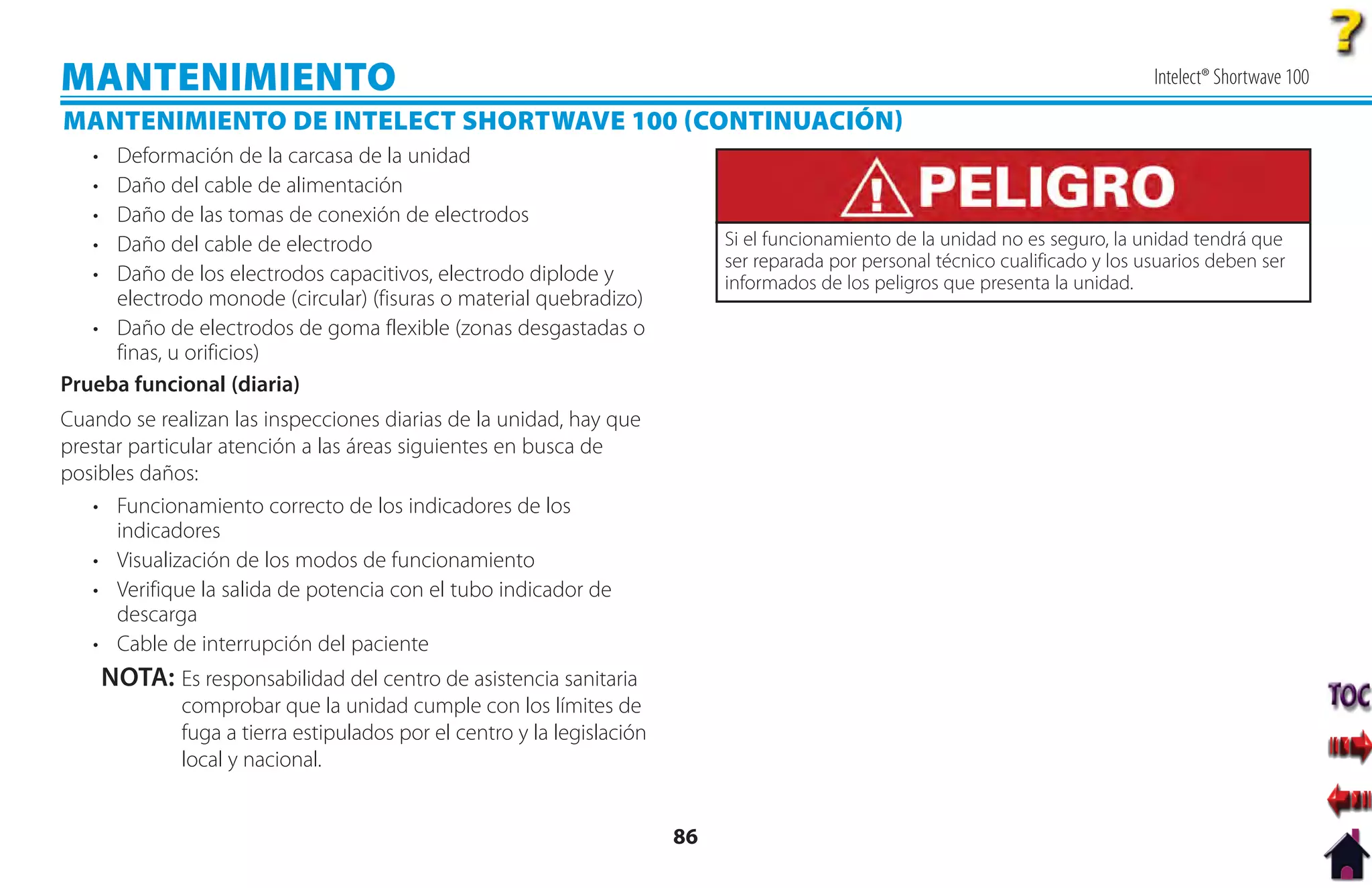 MANTENIMIENTO                                                                                                                       Intelect® Shortwave 100

MANTENIMIENTO DE INTELECT SHORTWAVE 100 CONTINUACIÓN
   • Deformación de la carcasa de la unidad
   • Daño del cable de alimentación
   • Daño de las tomas de conexión de electrodos
   • Daño del cable de electrodo                                               Si el funcionamiento de la unidad no es seguro, la unidad tendrá que
                                                                               ser reparada por personal técnico cualificado y los usuarios deben ser
   • Daño de los electrodos capacitivos, electrodo diplode y                   informados de los peligros que presenta la unidad.
     electrodo monode (circular) (fisuras o material quebradizo)
   • Daño de electrodos de goma flexible (zonas desgastadas o
     finas, u orificios)
Prueba funcional (diaria)
Cuando se realizan las inspecciones diarias de la unidad, hay que
prestar particular atención a las áreas siguientes en busca de
posibles daños:
   • Funcionamiento correcto de los indicadores de los
      indicadores
   • Visualización de los modos de funcionamiento
   • Verifique la salida de potencia con el tubo indicador de
      descarga
   • Cable de interrupción del paciente
       NOTA: Es responsabilidad del centro de asistencia sanitaria
               comprobar que la unidad cumple con los límites de
               fuga a tierra estipulados por el centro y la legislación
               local y nacional.


                                                                          86
 