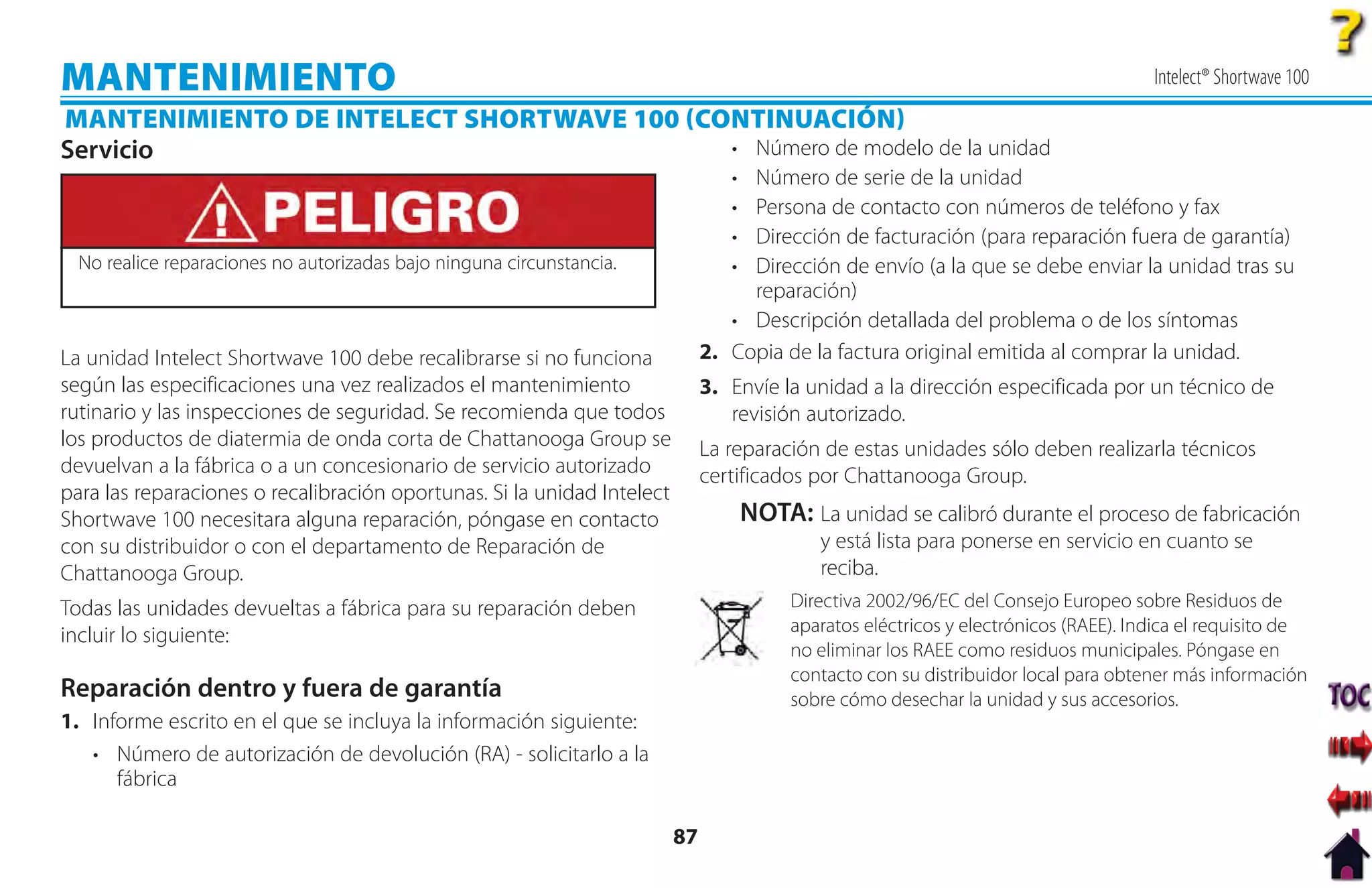 MANTENIMIENTO                                                                                                                          Intelect® Shortwave 100
MANTENIMIENTO DE INTELECT SHORTWAVE 100 CONTINUACIÓN
Servicio                                   • Número de modelo de la unidad
                                                                                 • Número de serie de la unidad
                                                                                 • Persona de contacto con números de teléfono y fax
                                                                                 • Dirección de facturación (para reparación fuera de garantía)
  No realice reparaciones no autorizadas bajo ninguna circunstancia.             • Dirección de envío (a la que se debe enviar la unidad tras su
                                                                                   reparación)
                                                                                 • Descripción detallada del problema o de los síntomas
La unidad Intelect Shortwave 100 debe recalibrarse si no funciona             2. Copia de la factura original emitida al comprar la unidad.
según las especificaciones una vez realizados el mantenimiento                3. Envíe la unidad a la dirección especificada por un técnico de
rutinario y las inspecciones de seguridad. Se recomienda que todos               revisión autorizado.
los productos de diatermia de onda corta de Chattanooga Group se              La reparación de estas unidades sólo deben realizarla técnicos
devuelvan a la fábrica o a un concesionario de servicio autorizado            certificados por Chattanooga Group.
para las reparaciones o recalibración oportunas. Si la unidad Intelect
Shortwave 100 necesitara alguna reparación, póngase en contacto                      NOTA: La unidad se calibró durante el proceso de fabricación
con su distribuidor o con el departamento de Reparación de                                   y está lista para ponerse en servicio en cuanto se
Chattanooga Group.                                                                           reciba.
Todas las unidades devueltas a fábrica para su reparación deben                           Directiva 2002/96/EC del Consejo Europeo sobre Residuos de
                                                                                          aparatos eléctricos y electrónicos (RAEE). Indica el requisito de
incluir lo siguiente:
                                                                                          no eliminar los RAEE como residuos municipales. Póngase en
                                                                                          contacto con su distribuidor local para obtener más información
Reparación dentro y fuera de garantía                                                     sobre cómo desechar la unidad y sus accesorios.
1. Informe escrito en el que se incluya la información siguiente:
   • Número de autorización de devolución (RA) - solicitarlo a la
      fábrica

                                                                         87
 