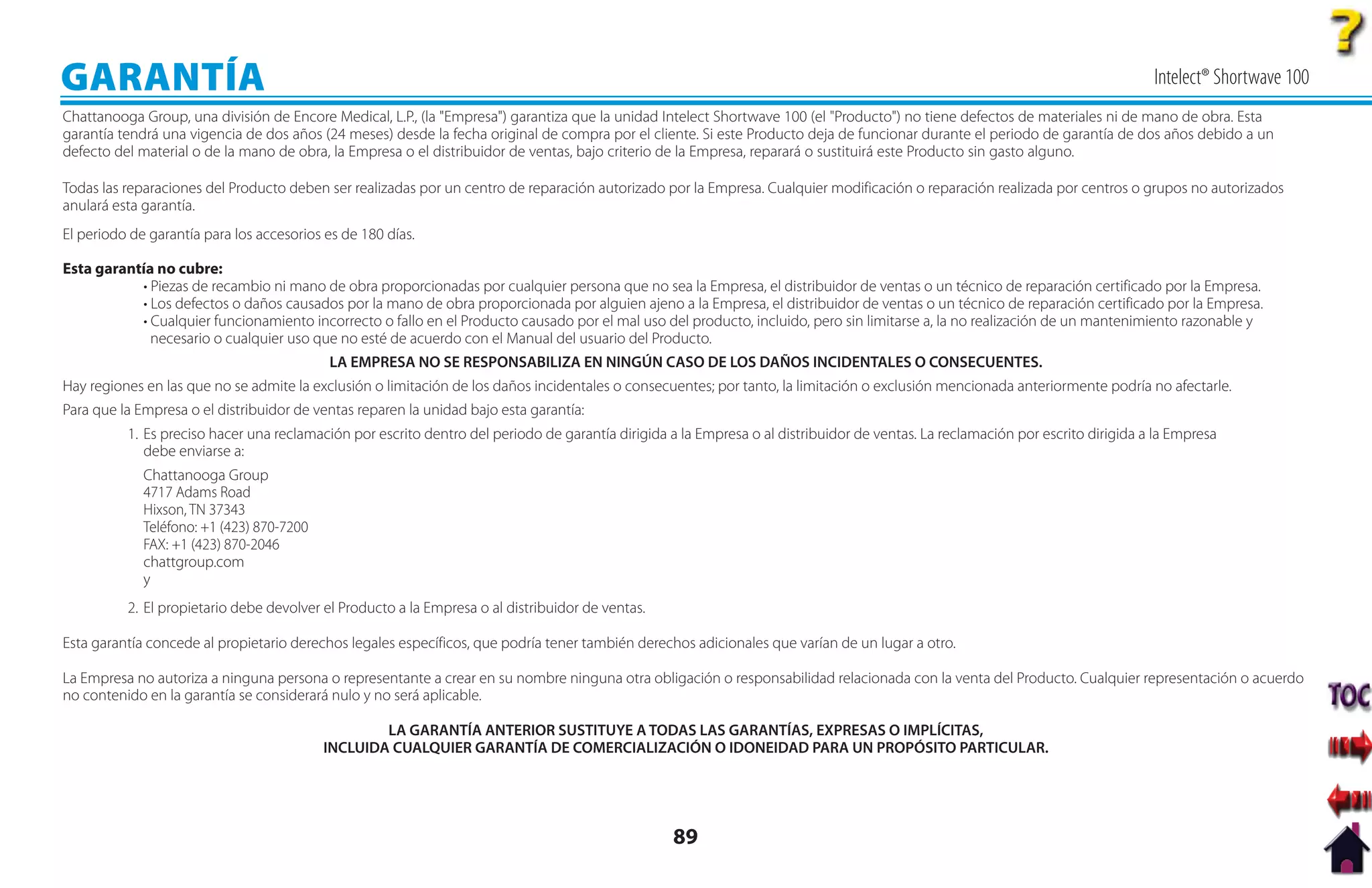 GARANTÍA                                                                                                                                                                         Intelect® Shortwave 100
Chattanooga Group, una división de Encore Medical, L.P., (la "Empresa") garantiza que la unidad Intelect Shortwave 100 (el "Producto") no tiene defectos de materiales ni de mano de obra. Esta
garantía tendrá una vigencia de dos años (24 meses) desde la fecha original de compra por el cliente. Si este Producto deja de funcionar durante el periodo de garantía de dos años debido a un
defecto del material o de la mano de obra, la Empresa o el distribuidor de ventas, bajo criterio de la Empresa, reparará o sustituirá este Producto sin gasto alguno.

Todas las reparaciones del Producto deben ser realizadas por un centro de reparación autorizado por la Empresa. Cualquier modificación o reparación realizada por centros o grupos no autorizados
anulará esta garantía.
El periodo de garantía para los accesorios es de 180 días.

Esta garantía no cubre:
           • Piezas de recambio ni mano de obra proporcionadas por cualquier persona que no sea la Empresa, el distribuidor de ventas o un técnico de reparación certificado por la Empresa.
           • Los defectos o daños causados por la mano de obra proporcionada por alguien ajeno a la Empresa, el distribuidor de ventas o un técnico de reparación certificado por la Empresa.
           • Cualquier funcionamiento incorrecto o fallo en el Producto causado por el mal uso del producto, incluido, pero sin limitarse a, la no realización de un mantenimiento razonable y
             necesario o cualquier uso que no esté de acuerdo con el Manual del usuario del Producto.
                                           LA EMPRESA NO SE RESPONSABILIZA EN NINGÚN CASO DE LOS DAÑOS INCIDENTALES O CONSECUENTES.
Hay regiones en las que no se admite la exclusión o limitación de los daños incidentales o consecuentes; por tanto, la limitación o exclusión mencionada anteriormente podría no afectarle.
Para que la Empresa o el distribuidor de ventas reparen la unidad bajo esta garantía:
          1. Es preciso hacer una reclamación por escrito dentro del periodo de garantía dirigida a la Empresa o al distribuidor de ventas. La reclamación por escrito dirigida a la Empresa
             debe enviarse a:
             Chattanooga Group
             4717 Adams Road
             Hixson, TN 37343
             Teléfono: +1 (423) 870-7200
             FAX: +1 (423) 870-2046
             chattgroup.com
             y
          2. El propietario debe devolver el Producto a la Empresa o al distribuidor de ventas.

Esta garantía concede al propietario derechos legales específicos, que podría tener también derechos adicionales que varían de un lugar a otro.

La Empresa no autoriza a ninguna persona o representante a crear en su nombre ninguna otra obligación o responsabilidad relacionada con la venta del Producto. Cualquier representación o acuerdo
no contenido en la garantía se considerará nulo y no será aplicable.

                                                   LA GARANTÍA ANTERIOR SUSTITUYE A TODAS LAS GARANTÍAS, EXPRESAS O IMPLÍCITAS,
                                           INCLUIDA CUALQUIER GARANTÍA DE COMERCIALIZACIÓN O IDONEIDAD PARA UN PROPÓSITO PARTICULAR.




                                                                                                   89
 