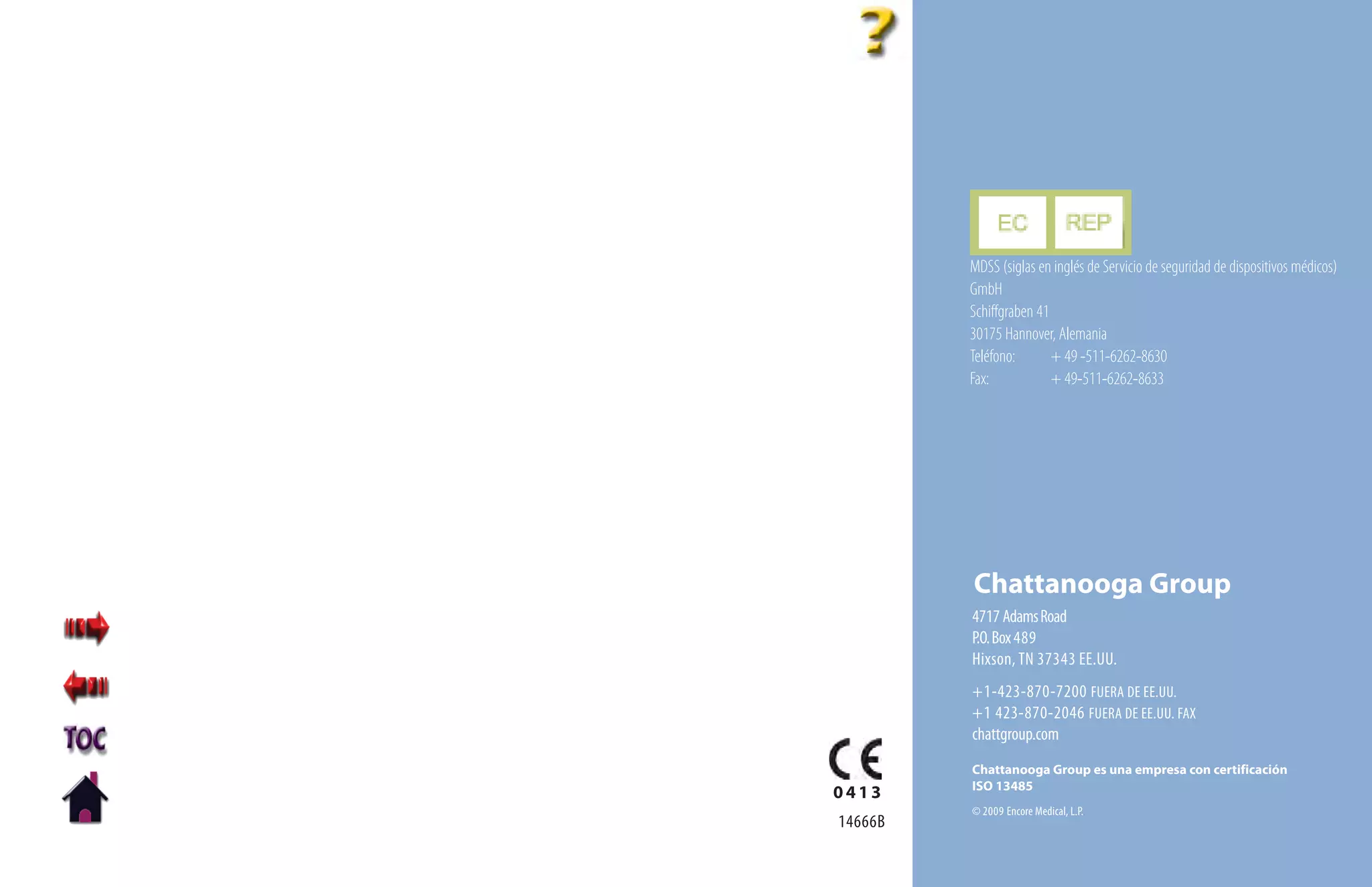 MDSS (siglas en inglés de Servicio de seguridad de dispositivos médicos)
         GmbH
         Schiffgraben 41
         30175 Hannover, Alemania
         Teléfono:       + 49 -511-6262-8630
         Fax:            + 49-511-6262-8633




         Chattanooga Group
         4717 Adams Road
         P.O. Box 489
         Hixson, TN 37343 EE.UU.
         +1-423-870-7200 FUERA DE EE.UU.
         +1 423-870-2046 FUERA DE EE.UU. FAX
         chattgroup.com
         Chattanooga Group es una empresa con certificación
         ISO 13485
0413
         © 2009 Encore Medical, L.P.
14666B
 