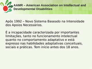AAMR – American Association on Intellectual and
Developmental Disabilities
Após 1992 – Novo Sistema Baseado na Intensidade
dos Apoios Necessários.
É a incapacidade caracterizada por importantes
limitações, tanto no funcionamento intelectual
quanto no comportamento adaptativo e está
expresso nas habilidades adaptativas conceituais,
sociais e práticas. Tem início antes dos 18 anos.
 