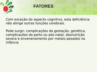 FATORES
Com exceção do aspecto cognitivo, esta deficiência
não atinge outras funções cerebrais.
Pode surgir: complicações da gestação, genética,
complicações do parto ou pós-natal, desnutrição
severa e envenenamento por metais pesados na
infância
 