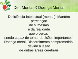 Def. Mental X Doença Mental
Deficiência Intelectual (mental): Mantém
percepção
de si mesmo
e da realidade
que o cerca,
sendo capaz de tomar decisões importantes.
Doença metal: Discernimento comprometido
devido a lesão
de outras áreas cerebrais.
 