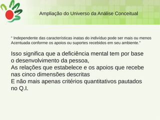Ampliação do Universo da Análise Conceitual
“ Independente das características inatas do indivíduo pode ser mais ou menos
Acentuada conforme os apoios ou suportes recebidos em seu ambiente.”
Isso significa que a deficiência mental tem por base
o desenvolvimento da pessoa,
As relações que estabelece e os apoios que recebe
nas cinco dimensões descritas
E não mais apenas critérios quantitativos pautados
no Q.I.
 