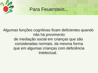 Para Feuerstein...
Algumas funções cognitivas ficam deficientes quando
não há provimento
de mediação social em crianças que são
consideradas normais, da mesma forma
que em algumas crianças com deficiência
Intelectual.
 