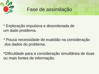 Fase de assimilação
* Exploração impulsiva e desordenada de
um dado problema.
* Pouca necessidade de exatidão na consideração
dos dados do problema.
*Dificuldade para a consideração simultânea de duas
ou mais fontes de informação.
 