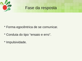 Fase da resposta
* Forma egocêntrica de se comunicar.
* Conduta do tipo “ensaio e erro”.
* Impulsividade.
 