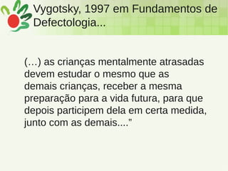 Vygotsky, 1997 em Fundamentos de
Defectologia...
(…) as crianças mentalmente atrasadas
devem estudar o mesmo que as
demais crianças, receber a mesma
preparação para a vida futura, para que
depois participem dela em certa medida,
junto com as demais....”
 