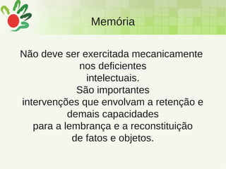Memória
Não deve ser exercitada mecanicamente
nos deficientes
intelectuais.
São importantes
intervenções que envolvam a retenção e
demais capacidades
para a lembrança e a reconstituição
de fatos e objetos.
 