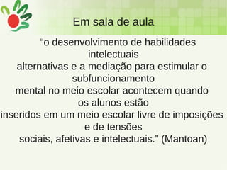 Em sala de aula
“o desenvolvimento de habilidades
intelectuais
alternativas e a mediação para estimular o
subfuncionamento
mental no meio escolar acontecem quando
os alunos estão
inseridos em um meio escolar livre de imposições
e de tensões
sociais, afetivas e intelectuais.” (Mantoan)
 