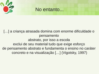 No entanto...
[…] a criança atrasada domina com enorme dificuldade o
pensamento
abstrato, por isso a escola
exclui de seu material tudo que exige esforço
de pensamento abstrato e fundamenta o ensino no caráter
concreto e na visualização […] (Vigotsky, 1997)
 