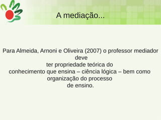 A mediação...
Para Almeida, Arnoni e Oliveira (2007) o professor mediador
deve
ter propriedade teórica do
conhecimento que ensina – ciência lógica – bem como
organização do processo
de ensino.
 