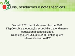 Leis, resoluções e notas técnicas
Decreto 7611 de 17 de novembro de 2011:
Dispõe sobre a educação especial e o atendimento
educacional especializado.
Resolução CNE/CEB 04/2009 define quem
são os alunos do AEE
 