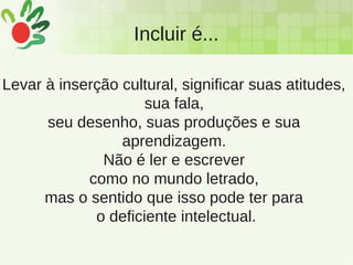 Incluir é...
Levar à inserção cultural, significar suas atitudes,
sua fala,
seu desenho, suas produções e sua
aprendizagem.
Não é ler e escrever
como no mundo letrado,
mas o sentido que isso pode ter para
o deficiente intelectual.
 