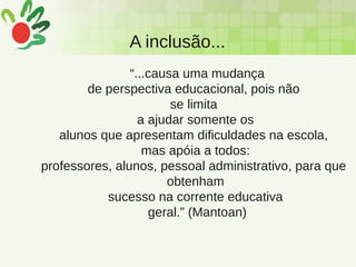 A inclusão...
“...causa uma mudança
de perspectiva educacional, pois não
se limita
a ajudar somente os
alunos que apresentam dificuldades na escola,
mas apóia a todos:
professores, alunos, pessoal administrativo, para que
obtenham
sucesso na corrente educativa
geral.” (Mantoan)
 