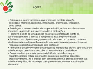 AÇÕES
• Estimulem o desenvolvimento dos processos mentais: atenção,
percepção, memória, raciocínio, imaginação, criatividade, linguagem,
entre outros.
• Fortaleçam a autonomia dos alunos para decidir, opinar, escolher e tomar
iniciativas, a partir de suas necessidades e motivações.
• Promova a saída de uma posição passiva e automatizada diante da
aprendizagem para o acesso e apropriação ativa do próprio saber.
• Tenham como objetivo o engajamento do aluno em um processo particular
de descoberta e o desenvolvimento de relacionamento recíproco entre a sua
resposta e o desafio apresentado pelo professor.
• Priorizem o desenvolvimento dos processos mentais dos alunos, oportunizando
atividades que permitam a descoberta, inventividade e criatividade.
• Compreendam que a criança sem deficiência mental consegue
espontaneamente retirar informações do objeto e construir conceitos,
progressivamente. Já a criança com deficiência mental precisa exercitar sua
atividade cognitiva, de modo que consiga o mesmo, ou uma aproximação
do mesmo.
 