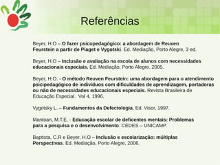 Referências
Beyer, H.O – O fazer psicopedagógico: a abordagem de Reuven
Feurstein a partir de Piaget e Vygotski. Ed. Mediação, Porto Alegre, 3 ed.
Beyer, H.O – Inclusão e avaliação na escola de alunos com necessidades
educacionais especiais. Ed. Mediação, Porto Alegre. 2005.
Beyer, H.O. - O método Reuven Feurstein: uma abordagem para o atendimento
psicipedagógico de indivíduos com dificuldades de aprendizagem, portadoras
ou não de necessidades educacionais especiais. Revista Brasileira de
Educação Especial. Vol 4, 1996.
Vygotsky L. – Fundamentos da Defectologia, Ed. Visor, 1997.
Mantoan, M.T.E. - Educação escolar de deficentes mentais: Problemas
para a pesquisa e o desenvolvimento. CEDES – UNICAMP.
Baptista, C.R e Beyer, H.O – Inclusão e escolarização: múltiplas
Perspectivas. Ed. Mediação, Porto Alegre, 2006.
 