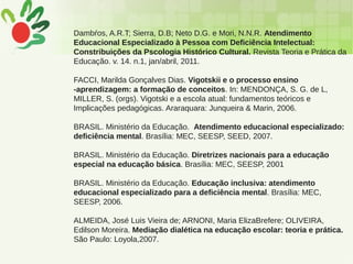 Dambŕos, A.R.T; Sierra, D.B; Neto D.G. e Mori, N.N.R. Atendimento
Educacional Especializado à Pessoa com Deficiência Intelectual:
Constribuições da Pscologia Histórico Cultural. Revista Teoria e Prática da
Educação. v. 14. n.1, jan/abril, 2011.
FACCI, Marilda Gonçalves Dias. Vigotskii e o processo ensino
-aprendizagem: a formação de conceitos. In: MENDONÇA, S. G. de L,
MILLER, S. (orgs). Vigotski e a escola atual: fundamentos teóricos e
Implicações pedagógicas. Araraquara: Junqueira & Marin, 2006.
BRASIL. Ministério da Educação. Atendimento educacional especializado:
deficiência mental. Brasília: MEC, SEESP, SEED, 2007.
BRASIL. Ministério da Educação. Diretrizes nacionais para a educação
especial na educação básica. Brasília: MEC, SEESP, 2001
BRASIL. Ministério da Educação. Educação inclusiva: atendimento
educacional especializado para a deficiência mental. Brasília: MEC,
SEESP, 2006.
ALMEIDA, José Luis Vieira de; ARNONI, Maria ElizaBrefere; OLIVEIRA,
Edilson Moreira. Mediação dialética na educação escolar: teoria e prática.
São Paulo: Loyola,2007.
 