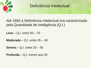 Deficiência Intelectual
Até 1992 a Deficiência Intelectual era caracterizada
pela Quantidade de Inteligência (Q.I.)
Leve – Q.I. entre 50 – 70
Moderada – Q.I. entre 35 – 49
Severa – Q.I. entre 20 – 30
Profunda – Q.I. menor que 20
 