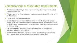 Complications & Associated Impairments
 An intellectual disability is often accompanied by other impairments called
comorbid conditions.
 The prevalence of these associated impairments correlates with the severity
of the disability
 These comorbid conditions include;
1. cerebral palsy occurs in about 20% of children with ID (Cooper & van der
Speck, 2009) which may also be associated with feeding problems and failure
to thrive. Motor impairments are more prominent than cognitive impairments
in Cerebral Palsy.
2. Seizure disorders (epilepsy) also occur in about 20% of children with
ID(Cooper & van der Speck, 2009).
3. Communication disorders expressive and/or receptive language skills are
more delayed than nonverbal reasoning (Problem Solving) skills.
 