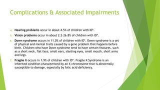 Complications & Associated Impairments
4. Hearing problems occur in about 4.5% of children with ID*.
5. Vision problems occur in about 2.2–26.8% of children with ID*.
6. Down syndrome occurs in 11.0% of children with ID*. Down syndrome is a set
of physical and mental traits caused by a gene problem that happens before
birth. Children who have Down syndrome tend to have certain features, such
as a short neck, flat face, small ears, slanting eyes, small mouth, short arms
and legs.
7. Fragile X occurs in 1.9% of children with ID*. Fragile X Syndrome is an
inherited condition characterized by an X chromosome that is abnormally
susceptible to damage, especially by folic acid deficiency.
 