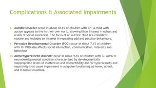 Complications & Associated Impairments
8. Autistic Disorder occur in about 10.1% of children with ID*. A child with
autism appears to live in their own world, showing little interest in others and
a lack of social awareness. The focus of an autistic child is a consistent
routine and includes an interest in repeating odd and peculiar behaviours.
9. Pervasive Developmental Disorder (PDD) occur in about 7.1% of children
with ID. PDD also affects social interaction, communication, interests and
behaviour
10. ADHD/hyperkinetic disorder occur in about 9.5% of children with ID. ADHD is
neurodevelopmental condition characterized by developmentally
inappropriate levels of inattention and distractibility and/or hyperactivity and
impulsivity that cause impairment in adaptive functioning at home, school,
and in social situations.
 