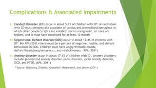 Complications & Associated Impairments
11. Conduct Disorder (CD) occur in about 5.1% of children with ID*. An individual
with CD must demonstrate a pattern of callous and unemotional behaviour in
which other people’s rights are violated, norms are ignored, or rules are
broken, and it must have continued for at least 12 month
12. Oppositional Defiant Disorder(ODD) occur in about 12.4% of children with
ID*. Per APA (2011) there must be a pattern of negative, hostile, and defiant
behaviours in ODD. Children must have angry/irritable moods,
defiant/headstrong behaviours, and vindictiveness. (APA, 2011)
13. Anxiety disorder occur in about 17.1% of children with ID*. Anxiety disorders
include generalized anxiety disorder, panic disorder, social anxiety disorder,
OCD, and PTSD. (APA, 2011)
* Source: Osesburg, Dijkstra, Groothoff, Reijneveld, and Jansen (2011)
 