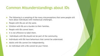 Common Misunderstandings about IDs
 The following is a sampling of the many misconceptions that some people still
have about individuals with intellectual challenges.
 People with IDs are all the same.
 Children with IDs are a burden to their families.
 People with IDs cannot learn.
 It is not offensive to label them.
 Individuals with IDs should not be part of the community.
 Individuals with IDs have behaviours that cannot be understood.
 Adults with IDs cannot live independently.
 An individual with a IDs cannot be your friend.
 