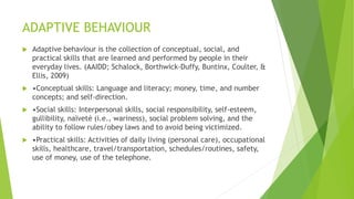 ADAPTIVE BEHAVIOUR
 Adaptive behaviour is the collection of conceptual, social, and
practical skills that are learned and performed by people in their
everyday lives. (AAIDD; Schalock, Borthwick-Duffy, Buntinx, Coulter, &
Ellis, 2009)
 •Conceptual skills: Language and literacy; money, time, and number
concepts; and self-direction.
 •Social skills: Interpersonal skills, social responsibility, self-esteem,
gullibility, naïveté (i.e., wariness), social problem solving, and the
ability to follow rules/obey laws and to avoid being victimized.
 •Practical skills: Activities of daily living (personal care), occupational
skills, healthcare, travel/transportation, schedules/routines, safety,
use of money, use of the telephone.
 
