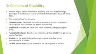 3: Domains of Disability
 Another way to classify intellectual disability is to use the terminology
developed by the National Centre for Medical Rehabilitation Research (Msall,
2005).
 This model defines five domains:
1. Pathophysiology focuses on the cellular, structural, or functional events
resulting from injury, disease, or genetic abnormality.
2. Impairment refers to the losses that result from the pathophysiological
event.
3. Functional limitation describes the restriction or lack of ability to perform a
normal function.
4. Disability is the inability to perform activities or limitation in the
performance of activities
5. Societal limitations focus on barriers to full participation in society.
 