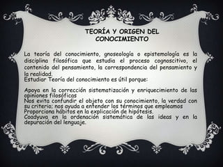 TEORÍA Y ORIGEN DEL CONOCIMIENTOLa teoría del conocimiento, gnoseología o epistemología es la disciplina filosófica que estudia el proceso cognoscitivo, el contenido del pensamiento, la correspondencia del pensamiento y la realidad.Estudiar Teoría del conocimiento es útil porque:Apoya en la corrección sistematización y enriquecimiento de las opiniones filosóficasNos evita confundir el objeto con su conocimiento, la verdad con su criterio; nos ayuda a entender los términos que empleamosProporciona hábitos en la explicación de hipótesis.Coadyuva en la ordenación sistemática de las ideas y en la depuración del lenguaje.