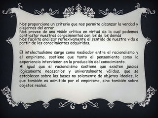 Nos proporciona un criterio que nos permite alcanzar la verdad y alejarnos del errorNos provee de una visión crítica en virtud de la cual podemos contrastar nuestros conocimientos con los de los demásNos facilita analizar reflexivamente el sentido de nuestra vida a partir de los conocimientos adquiridos.El intelectualismo surge como mediador entre el racionalismo y el empirismo, sostiene que tanto el pensamiento como la experiencia intervienen en la producción del conocimiento.Al igual que el racionalismo sostiene que existen juicios lógicamente necesarios y universalmente válidos, que se establecen sobre las bases no solamente de objetos ideales, lo que también es admitido por el empirismo, sino también sobre objetos reales.