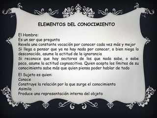 ELEMENTOS DEL CONOCIMIENTOEl Hombre:Es un ser que preguntaRevela una constante vocación por conocer cada vez más y mejorSi llega a pensar que ya no hay nada por conocer, o bien niega lo desconocido, asume la actitud de la ignoranciaSi reconoce que hay sectores de los que nada sabe, o sabe poco, asume la actitud cognoscitiva. Quien acepta los límites de su conocimiento sabe más que quien piensa poder hablar de todoEl Sujeto es quien:ConoceConstruye la relación por la que surge el conocimientoAsimilaProduce una representación interna del objeto