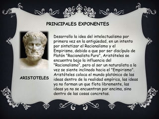 PRINCIPALES EXPONENTESDesarrollo la idea del intelectualismo por primera vez en la antigüedad, en un intento por sintetizar el Racionalismo y el Empirismo, debido a que por ser discípulo de Platón "Racionalista Puro", Aristóteles se encuentra bajo la influencia del "Racionalismo", pero al ser un naturalista a la vez se siente inclinado hacia el "Empirismo".Aristóteles coloca el mundo platónico de las ideas dentro de la realidad empírica, las ideas ya no forman un que flota libremente, las ideas ya no se encuentran por encima, sino dentro de las cosas concretas. ARISTOTELES