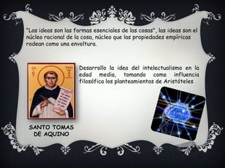 "Las ideas son las formas esenciales de las cosas", las ideas son el núcleo racional de la cosa, núcleo que las propiedades empíricas rodean como una envoltura.Desarrollo la idea del intelectualismo en la edad media, tomando como influencia filosófica los planteamientos de AristótelesSANTO TOMAS DE AQUINO