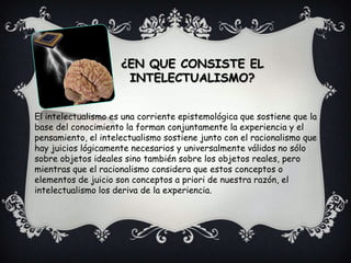 ¿EN QUE CONSISTE EL INTELECTUALISMO?El intelectualismo es una corriente epistemológica que sostiene que la base del conocimiento la forman conjuntamente la experiencia y el pensamiento, el intelectualismo sostiene junto con el racionalismo que hay juicios lógicamente necesarios y universalmente válidos no sólo sobre objetos ideales sino también sobre los objetos reales, pero mientras que el racionalismo considera que estos conceptos o elementos de juicio son conceptos a priori de nuestra razón, el intelectualismo los deriva de la experiencia.