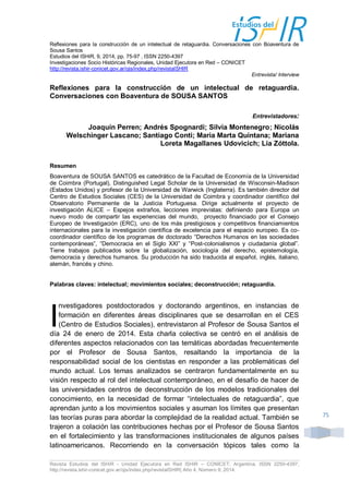 Revista Estudios del ISHiR - Unidad Ejecutora en Red ISHiR – CONICET, Argentina. ISSN 2250-4397, 
http://revista.ishir-conicet.gov.ar/ojs/index.php/revistaISHIR| Año 4, Número 9, 2014. 
75 
Reflexiones para la construcción de un intelectual de retaguardia. Conversaciones con Boaventura de Sousa Santos 
Estudios del ISHiR, 9, 2014, pp. 75-97 . ISSN 2250-4397 
Investigaciones Socio Históricas Regionales, Unidad Ejecutora en Red – CONICET 
http://revista.ishir-conicet.gov.ar/ojs/index.php/revistaISHIR 
Entrevista/ Interview 
Reflexiones para la construcción de un intelectual de retaguardia. Conversaciones con Boaventura de SOUSA SANTOS 
Entrevistadores: 
Joaquín Perren; Andrés Spognardi; Silvia Montenegro; Nicolás Welschinger Lascano; Santiago Conti; Maria Marta Quintana; Mariana Loreta Magallanes Udovicich; Lia Zóttola. 
Resumen 
Boaventura de SOUSA SANTOS es catedrático de la Facultad de Economía de la Universidad de Coimbra (Portugal), Distinguished Legal Scholar de la Universidad de Wisconsin-Madison (Estados Unidos) y profesor de la Universidad de Warwick (Inglaterra). Es también director del Centro de Estudios Sociales (CES) de la Universidad de Coimbra y coordinador científico del Observatorio Permanente de la Justicia Portuguesa. Dirige actualmente el proyecto de investigación ALICE – Espejos extraños, lecciones imprevistas: definiendo para Europa un nuevo modo de compartir las experiencias del mundo, proyecto financiado por el Consejo Europeo de Investigación (ERC), uno de los más prestigiosos y competitivos financiamientos internacionales para la investigación científica de excelencia para el espacio europeo. Es co- coordinador científico de los programas de doctorado “Derechos Humanos en las sociedades contemporáneas”, “Democracia en el Siglo XXI” y “Post-colonialismos y ciudadanía global”. Tiene trabajos publicados sobre la globalización, sociología del derecho, epistemología, democracia y derechos humanos. Su producción ha sido traducida al español, inglés, italiano, alemán, francés y chino. 
Palabras claves: intelectual; movimientos sociales; deconstrucción; retaguardia. 
nvestigadores postdoctorados y doctorando argentinos, en instancias de formación en diferentes áreas disciplinares que se desarrollan en el CES (Centro de Estudios Sociales), entrevistaron al Profesor de Sousa Santos el día 24 de enero de 2014. Esta charla colectiva se centró en el análisis de diferentes aspectos relacionados con las temáticas abordadas frecuentemente por el Profesor de Sousa Santos, resaltando la importancia de la responsabilidad social de los cientistas en responder a las problemáticas del mundo actual. Los temas analizados se centraron fundamentalmente en su visión respecto al rol del intelectual contemporáneo, en el desafío de hacer de las universidades centros de deconstrucción de los modelos tradicionales del conocimiento, en la necesidad de formar “intelectuales de retaguardia”, que aprendan junto a los movimientos sociales y asuman los límites que presentan las teorías puras para abordar la complejidad de la realidad actual. También se trajeron a colación las contribuciones hechas por el Profesor de Sousa Santos en el fortalecimiento y las transformaciones institucionales de algunos países latinoamericanos. Recorriendo en la conversación tópicos tales como la 
I  