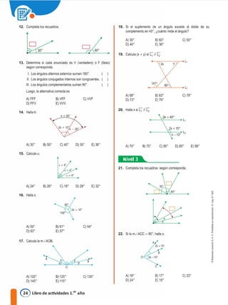 2x + 15º
12. Completa los recuadros. 18. Si el suplemento de un angulo excede al doble de su
complemento en 40º, ¿cuánto mide el ángulo?
�
A) 30º 8) 60º C) 50º
D) 40º E) 36º
• Calcula (x + y) si [," 11 L2 .
• 19.
L,
13. Determina si cada enunciado es V (verdadero) o F (falso} 2x y
según corresponda.
l. Los ángulos alternos externos suman 180º.
11. Los ángulos conjugados internos son congruentes.
111. Los ángulos complementarios suman 90º. 147°
80°
L,
Luego, la alternativa correcta es
A) 68º 8) 63º C) 78º
A) FFF 8) VFF C)WF D) 73º E) 76º
D)FFV E)VW
14. Halla O.
20. Halla X si [,° JI L2 .
50 +40°
L,
A) 30º B) 50º C) 40º D) 35º E) 36º A)70º 8) 75º C)SOº D) 85º E) 68º
d
l'
1
"
<
a
j
1•
o
e
21. Completa los recuadros según corresponda.
22. Si la mLAOC = 85º, halla X.
1�®41.... _
E) 32º
B
C) 54º
D) 29º
2x + 10º
C) 18º
8) 61º
E) 57°
B) 26º
A)24º
A) 59º
O) 63º
A
17. Calcula la mLAOB.
16. Halla x,
15. Calcula a.
A) 120º
O) 145º
8) 125º
E) 115º
C) 135º A) 18º
D)24º
8) 17º
E) 15º
C) 23º
@ Libro de actividades 1.er año
 