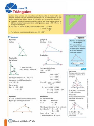 Luciana elige una de sus escuadras con el propósito de hallar todos sus
ángulos internos tan solo rrudrendo uno de ellos con un transportador. Si uno
de los ángulos que obtuvo fue de 48°, ccuáles son los otros dos ángulos?
• Para este problema, se debe tener en cuenta que todas las escuadras se
fabrican considerando que uno de sus ángulos sea igual a 90º y forme un
triángulo rectángulo.
• Del dato, un ángulo es 48°, entonces 48° + 90° + x = 180°
X + 138° = 180º
X -= 42º
• Por lo tanto, los otros dos ángulos son 42° y 90°.
d
l'
1
"
<
a
j
1•
e
Teorema de la existencia
del triángulo
Para que un triángulo
pueda existir; un lado debe
ser mayor que la diferencia
de los otros dos lados y
menor que su suma.
e
�
8 , A
= [ b-a<c<a+b I;
b;?:a
Baricentro
Es el punto de intersección
de las tres medianas de un
triángulo.
A¡¿_-�1,--=c
M
Si AN; BM y CP son medianas
= Ges el baricentro.
Ortocentro
Es el punto de intersección
de las tres alturas de un
triángulo.
e
/ Importante
--�
.............................,�ttttl
AL__Ji._ _.:,,,.C
Si AH1; BH2 y CH3
son alturas = H es el
. ortocentro.
Entonces:
AC>AB
a>7
Además, por teorema de la existencia
del triángulo: 7 - 4 e a e 7 + 4
3 e a e 11
Pero a > 7 � 7 < a < 11
.'. a toma 3 valores: 8; 9 y 10.
Resolución:
Sea el triángulo ABC.
e+a+p+180'; 1080'
e +u +P; 1080' -180'
e +a +p; 900·
Por dato:
u e e
0+x;36D'}
u+ y; 360' +
p + z; 360'
0 +U+ P +X+ y+ Z; 3(360')
.___,.._..,
180º
Resolución:
Ejemplo 2
Calcula u +0 +p.
a
o�P
Por ángulos interiores:
x+y+z=180º
Además:
6 ABO: isósceles
� mLA= m LABD = 2x
2x 4x
D
2x
D
2x
B
�
A , e
B "1._---" C
A
Resolución:
De la figura:
A
Por lo tanto:
2x + 4x + 90' ; 180'
X; 15'
Por ángulo exterior: m L BDC = 4x
Asimismo, el D.DBC es isósceles.
� m LC=4x
Ejemplo 3
Si ce e 0, ¿cuántos valores enteros toma
a para que el triángulo exista?
�� Teoremas
Ejemplo 1
Halla x.
@ Libro de actividades 1.er año
 