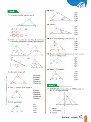 11. Completa los recuadros según corresponda.
y
16. Halla x.
70º
X
100"
50º
A) 75'
B) 65'
C)85'
D) 60'
E) 80'
X
a o 17. Ca1culaa.
1 0+0+0=360"
11 O+O=Y
111 0+0+0= 180"
z A) 16º
B) 14º
C) 18'
D) 12'
E) 20'
A) 40'
B) 60'
C)80'
D) 50'
E) 48'
A) 32'
B) 35'
C) 36'
D) 38'
E) 40'
A) 16
B) 15
C) 14
D) 18
E) 17
B
70º 40º
v='-----+.M---'"'"-"S
"
l. Mediatriz
11. Ceviana exterior
111. Mediana
AL--o--M�-o�--':cC---"p
21. Si M�BP_ti)M son lineas notables del 6ABC, completa con
MO, BP y BM según corresponda.
o
20. Halla a si TM es bisectriz.
T
19. Calcula la suma del minimo y el máximo valor entero que toma
a, para que el triángulo exista.
18. Si BQ es bisectriz del ángulo ABC, calcula (a - p).
1�®41•--------
o
A) 90'
B) 100'
C) 110'
D) 120'
E) 130'
A) Acutángulo
B) Equilátero
C) Isósceles
D) Rectángulo
E) Obtusángulo
(11)
(IV)
20'
o o
20
80"
(111)
111
Halla O e indica qué tipo de triángulo es.
A) Isósceles
B) Equilátero
C) Rectángulo
D) Obtusángulo
E) Escaleno
68" 22"
Ai-=-----'"--'-->-c
13. ¿Qué tipo de triángulo es?
B
12. Rellena los recuadros con las letras G (baricentro),
H (ortocentro), O (circuncentro) e 1 (incentro), según corresponda.
¡
j
u
<
"
j
J 15. En la figura, calcula x.
•
�
o
z
'o
1
f 14.
Geometría - UNIDAD 1 ®
 