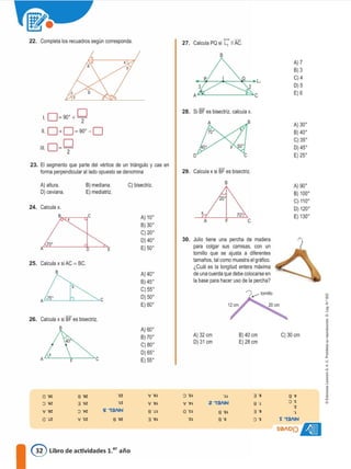 22. Completa los recuadros según corresponda. 27. Calcula PQ si L1 11 AG.
B
A) 7
B) 3
C)4
D) 5
E) 6
L 0=90'+9
11 0+0=90'-0
1110
=º
. 2
28. Si BF es bisectriz, calcula x.
B
D
A) 30'
B) 40'
C) 35'
D) 45'
E) 25'
23. El segmento que parte del vértice de un triángulo y cae en
forma perpendicular al lado opuesto se denomina 29. Calcula x si BF es bisectriz.
d
l'
1
"
<
a
j
1•
A) 90'
B) 100'
C) 110'
D) 120'
E) 130'
-e
C) 30 cm
.'
� 13/IIN
S0AOl)s
3 'e
8 .,
3 -s
� -s
e
B) 40 cm
E) 28 cm
70'
F
8
-u
Z 131IN
a ·o�
8 -e
A
X
Julio tiene una percha de madera
para colgar sus camisas, con un
tomillo que se ajusta a diferentes
tamaños, tal como muestra el gráfico.
iCuál es la longitud entera máxima
de una cuerda que debe colocarse en
la base para hacer uso de la percha?
A) 32 cm
D) 31 cm
30.
A) 40'
B) 45'
C) 55'
D) 50'
E) 60'
{ "6�
v ·e�
8 "H
3 ·g�
A) 60'
B) 70'
C) 80'
D) 65'
E) 55'
A) 10'
B) 30'
C) 20'
D) 40'
E) 50'
C) bisectriz.
s 'ez
B) mediana.
E) mediatriz.
8 -se
3 -sz
o ·tz
V -ee
a ·01:
o -ee
v 'az
0 ·¿z
40
X
A =---'aF----"c
a
A O E
A) altura.
O) ceviana.
25. Calcula xsi AC = BC.
26. Calcula x si BF es bisectriz.
B
24. Calcula x.
@ Libro de actividades 1.er año
 