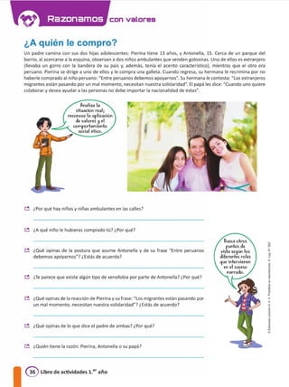 con valores
¿A quién le compro?
Un padre camina con sus dos hijas adolescentes: Pierina tiene 13 años, y Antonella, 15. Cerca de un parque del
barrio, al acercarse a la esquina, observan a dos niños ambulantes que venden golosinas. Uno de ellos es extranjero
(llevaba un gorro con la bandera de su país y, además, tenía el acento característico), mientras que el otro era
peruano. Pierina se dirige a uno de ellos y le compra una galleta. Cuando regresa, su hermana le recrimina por no
haberle comprado al niño peruano: "Entre peruanos debemos apoyarnos". Su hermana le contesta: "Los extranjeros
migrantes están pasando por un mal momento, necesitan nuestra solidaridad". El papá les dice: "Cuando uno quiere
colaborar y desea ayudar a tas personas no debe importar la nacionalidad de estas".
Analiza la
situación real¡
reconoce la aplicación
ele valores !:I el
comportamiento
social ético.
� ¿Por qué hay niños y niñas ambulantes en las calles?
� ¿A qué niño le hubieras comprado tú? ¿Por qué?
� ¿Qué opinas de la postura que asume Antonella y de su frase "Entre peruanos
debemos apoyarnos"? ¿Estás de acuerdo?
� He parece que existe algún tipo de xenofobia por parte de Antonella? ¿Por qué?
� ¿Qué opinas de la reacción de Pierina y su frase: "los migrantes están pasando por
un mal momento, necesitan nuestra solidaridad"? ¿Estás de acuerdo?
� ¿Qué opinas de lo que dice el padre de ambas? ¿Por qué?
� ¿Quién tiene la razón: Pierina, Antonella o su papá?
@ Libro de actividades 1.er año
Busca otros
puntos ele
vtstc se9ún los
eliferentes roles
9ue intervienen
en el suceso
narraclo.
d
l'
1
"
<
a
j
1•
 