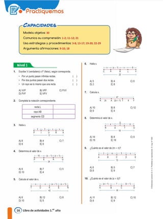 CAPACIDADE&----------._
Modela objetos: 30
Comunica su comprensión: 1-2; 11-12; 21
Usa estrategias y procedimientos: 3-8; 13-17; 19-20; 22-29
Argumenta afirmaciones: 9-10; 18
1-x-+ (x-1) +-x-+--8---1
C A R L Y
22
•:@••--------
1. Escribe V (verdadero) o F (falso), según corresponda.
Por un punto pasan infinitas rectas.
Por dos puntos pasan dos rectas
Un rayo es lo mismo que una recta.
6. Halla x.
A)5
O) 3
8) 4
E)8
C) 6
A)WF
O) FVF
8) VFF
E)VFV
C)FW
7. Calcula x,
47
2. Completa la notación correspondiente. K 2x A (2x + 1) T 6 Y
recta L
rayoAB
A)10
0)9
8)8
E) 4
C) 12
segmento CD 8. Determina el valor de x.
3. Halla x.
1- 2 -+-3-+-X-+-X-I
P I U R A
r----17
A)8
O) 6
8) 4
E) 5
C) 7
A) 14
O) 15
X
1-- 4 --+--2-+- 6 --<
R A T O
18
8)8 C)9
E) 16
1-- 2-+-- m--+-- 5--+- n --;
9. ¿Cuanto es el valor de (m + n)?
10. ¿Cuántoeselvalorde(a+b)?
1- (a+ 1)-+-- 7--+- (b + 1) ---1
A B C O
>-----18-----<
d
l'
1
"
<
a
j
1•
E
C) 7
D
8)5
E)9
B
A e
f-----13-----a
A)6
0)8
A) 6 8) 7 C) 5
O) 10 E) 4
5. Calcula el valor de x.
f--X x--+(x+ 1)+-(x+ 1H
T u K E R
42
4. Determina el valor de x.
1- 10 --+-(x-1)+(x + 1)---1
P E R U
>------ 24 -----<
A)6
O) 10
8) 12
E) 5
C) 8 A) 11
O) 8
8) 12
E)9
C) 10
@ Libro de actividades 1.er año
 