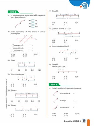 11. En la s1gu1ente figura, Mes punto medio de AB. Completa con
=o:;; según corresponda.
17. Calcula BC.
f------ 6 -+- (2x + 1 ) --+--- 2x --j
A 8 C O
27
18. ¿Cuanto es el valor de AB + CD?
A
AMO MB
AMO MB
AMO AB/2
A) 10
O) 9
B) 13
E)7
C) 11
f--- 40 ------<
f--- 28 -----<
12. Escribe V (verdadero) o F (falso) teniendo en cuenta el
siguiente gr.3fico:
• A) 24
0)28
A B
8) 14
E)8
e
C) 18
D
t; es secante a�·
� es paralela a L2.
I; es paralela a L2.
A)VW
O) FFF
B)WF
E)FVF
C)VFF
19. Determina el valor de AB + CD.
f----37---�
A B C D 8 E
1--19
13. Halla x.
A) 21
D) 17
8)20
E)27
C) 24
f----17 ------<
f---- (2x.- 3) Jx-f-
A B e 20. Calcula 80
si A8 = 8C y CD = 2(8C).
f-4---<
A) 1 B) 2 C) 3 O) 4 E) 2,5
A B e D
14. Determina el valor de x.
C) 20
8) 15
E) 12
A) 13
D) 14
21. Escribe V (verdadero) o F (falso) según corresponda.
1�®§1..... _
C) 9
B) 12
E) 11
1-- X 18 ---1
A M 8 C
f---24
A) 10
O) 13
�
o
z
'o
1
J_ 15. Calcula m.
( 1
( 1
( 1
/" es una semirrecta.
A
/B es un rayo.
A
¿a es un segmento.
E) 7
o
s
G
O) 5
20
C) 3,5
E
u
B) 3
f--m- 3�6--+-m + 1-+-8�
E
f-----19----f-
T X
F
A)2
¡
j
u
<
"
j
J 16. Calcula x.
. �--�------�
f---- (2x + 6) -------<
A) 12
O) 13
B) 14
E) 11
C) 10 A)VFV
D)WF
8) FFF
E)VW
C)FW
Geometría - UNIDAD 1 0
 