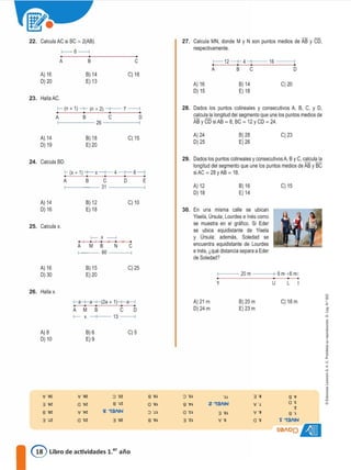 22. Calcula AC si BC = 2(AB).
f--6----,
27. Calcula MN, donde M y N son puntos medios de AB y CD,
respectivamente.
A) 16
O) 20
A B
B) 14
E) 13
e
C) 18
A)16
O) 15
1-------12 -+-- 4
A B C
B) 14
E) 18
16
C) 20
o
23. Halla AC.
f- (n + 1)-+- (n + 2) -+-- 7-----,
A B C D
26-------j
28. Dados los puntos colineales y consecutivos A, B, C, y D,
calcu�a longitud del segmento que une los puntos medios de
AB y CD siAB = 8; BC = 12 y CD= 24.
A) 14
O) 19
B) 18
E)20
C) 15 A) 24
0)25
8)28
E)26
C) 23
Dados los puntos couneaies y consecutivos A, By C, calcul�
longitud del segmento que une los puntos medios de AB y BC
siAC = 28yAB = 18.
24. Calcula BD.
>-(x + 1)-+-x-+--4-+--6----,
A B C O E
f------31------,
29.
A) 12
D) 18
8) 16
E) 14
C) 15
A) 14
O) 16
25. Calcula x.
8)12 C)10
E) 18
f-- X -----l
A M B N C
f---- 60 -----,
30. En una misma calle se ubican
Yisela, úrsula, Lourdes e Inés como
se muestra en el gráfico. Si Eder
se ubica equidistante de Yisela
y Úrsula, además, Soledad se
encuentra equidistante de Lourdes
e Inés, ¿qué distancia separa a Eder
de Soledad?
>----- 20 m ----+8 m-16 m!
A) 16
O) 30
B) 15
E)20
C) 25
y u L
f-- X --+-- 13 ------i
l-a-+-a-+-(2a + 1)--t-a-l
A M B C D
d
l'
1
"
<
a
j
1•
C) 18 m
8 .•
ee
-e
8 .,
l 13/IN
501101)�
8) 20 m
E) 23 m
3 ·u
V -e
•••
Z í3/IN
A) 21 m
D)24m
8 ·sl
8 •tl
a·n
3 ·z:l
8 "6�
a ·s�
:J ".H
8 ·9�
C) 5
3 -ee
:J 'zz
e ·�z
li: 131IN
B) 6
E) 9
v ·9r,
a -sz
'v' ·i,r,
a -ce
'v' -cc
3 -ee
8 "82:
3 -ce
A)8
O) 10
26. Halla x.
@ Libro de actividades 1.er año
 